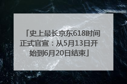 史上最长京东618时间正式官宣：从5月13日开始到6月20日结束