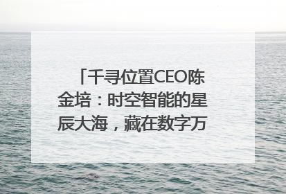 千寻位置CEO陈金培：时空智能的星辰大海，藏在数字万象与人间烟火中