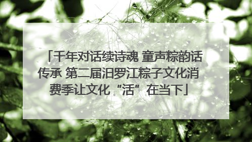 千年对话续诗魂 童声粽韵话传承 第二届汨罗江粽子文化消费季让文化“活”在当下