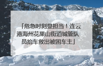 危急时刻显担当！连云港海州花果山街道城管队员抬车救出被困车主