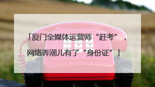 厦门全媒体运营师“赶考”，网络弄潮儿有了“身份证”