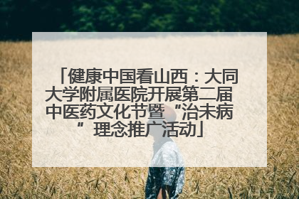 健康中国看山西：大同大学附属医院开展第二届中医药文化节暨“治未病”理念推广活动