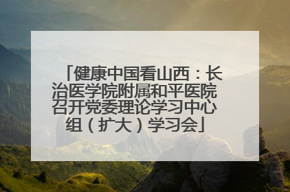 健康中国看山西：长治医学院附属和平医院召开党委理论学习中心组（扩大）学习会