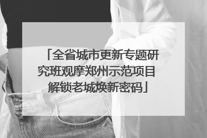 全省城市更新专题研究班观摩郑州示范项目 解锁老城焕新密码