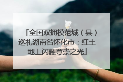 全国双拥模范城（县）巡礼湖南省怀化市：红土地上闪耀尊崇之光