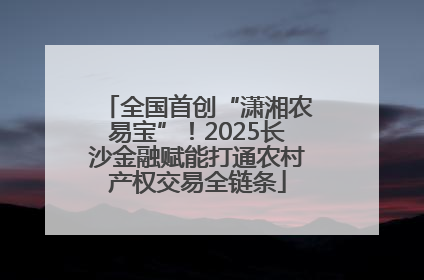 全国首创“潇湘农易宝”！2025长沙金融赋能打通农村产权交易全链条