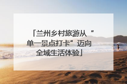 兰州乡村旅游从“单一景点打卡”迈向全域生活体验
