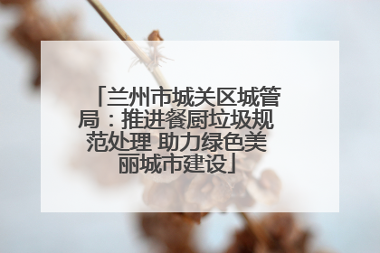 兰州市城关区城管局：推进餐厨垃圾规范处理 助力绿色美丽城市建设