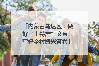 内蒙古乌达区：做好“土特产”文章 写好乡村振兴答卷