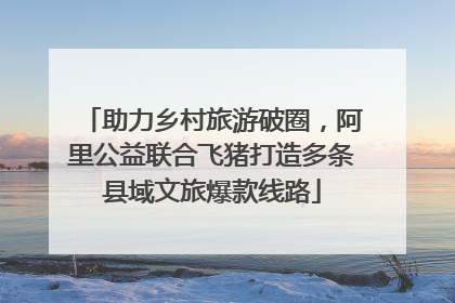 助力乡村旅游破圈，阿里公益联合飞猪打造多条县域文旅爆款线路