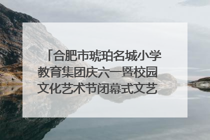 合肥市琥珀名城小学教育集团庆六一暨校园文化艺术节闭幕式文艺汇演圆满举行