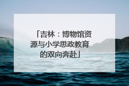 吉林：博物馆资源与小学思政教育的双向奔赴
