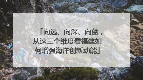 向远、向深、向蓝，从这三个维度看福建如何增强海洋创新动能