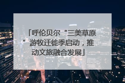 呼伦贝尔“三美草原”游牧迁徙季启动，推动文旅融合发展