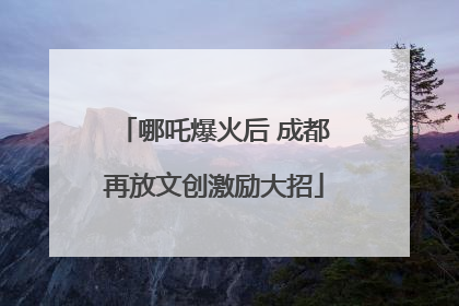 哪吒爆火后 成都再放文创激励大招