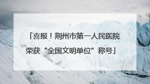 喜报！荆州市第一人民医院荣获“全国文明单位”称号