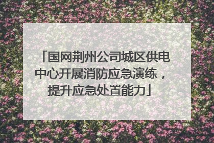 国网荆州公司城区供电中心开展消防应急演练，提升应急处置能力