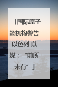 国际原子能机构警告以色列 以媒：“前所未有”