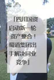 四川国资启动新一轮资产整合！蜀道集团出手解决同业竞争