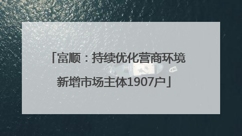 富顺：持续优化营商环境 新增市场主体1907户