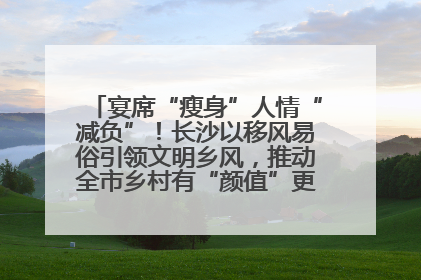 宴席“瘦身”人情“减负”！长沙以移风易俗引领文明乡风，推动全市乡村有“颜值”更显“气质”