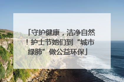 守护健康，洁净自然！护士节她们到“城市绿肺”做公益环保