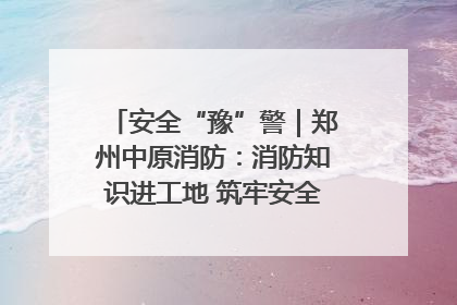 安全“豫”警｜郑州中原消防：消防知识进工地 筑牢安全“防火墙”