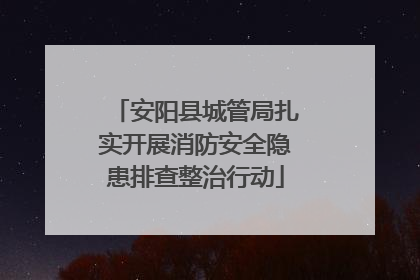 安阳县城管局扎实开展消防安全隐患排查整治行动