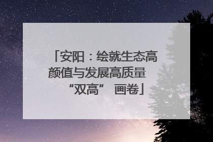 安阳：绘就生态高颜值与发展高质量 “双高” 画卷