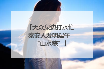 大众泉边打水忙 泰安人发明端午“山水粽”