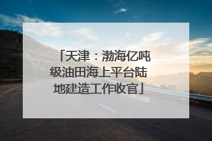 天津：渤海亿吨级油田海上平台陆地建造工作收官