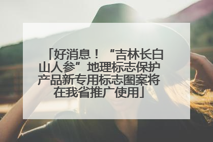 好消息！“吉林长白山人参”地理标志保护产品新专用标志图案将在我省推广使用