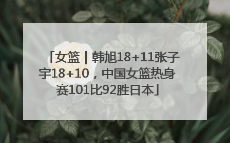 女篮｜韩旭18+11张子宇18+10，中国女篮热身赛101比92胜日本
