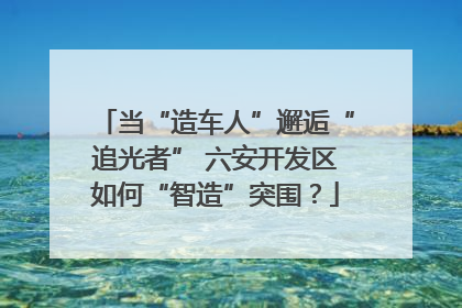 当“造车人”邂逅“追光者” 六安开发区如何“智造”突围？