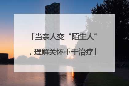 当亲人变“陌生人”，理解关怀重于治疗