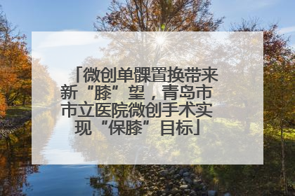 微创单髁置换带来新“膝”望，青岛市市立医院微创手术实现“保膝”目标