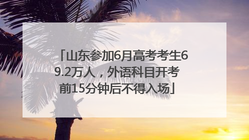 山东参加6月高考考生69.2万人，外语科目开考前15分钟后不得入场