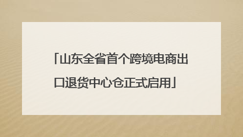山东全省首个跨境电商出口退货中心仓正式启用