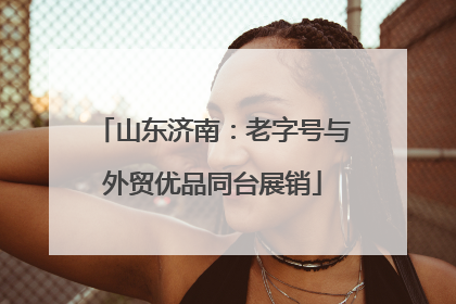 山东济南：老字号与外贸优品同台展销