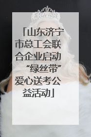 山东济宁市总工会联合企业启动“绿丝带”爱心送考公益活动