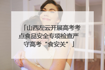 山西左云开展高考考点食品安全专项检查严守高考“食安关”