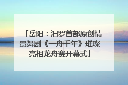 岳阳：汨罗首部原创情景舞剧《一舟千年》璀璨亮相龙舟赛开幕式