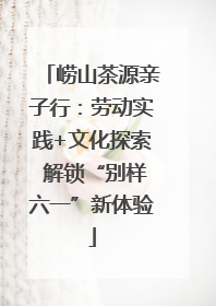 崂山茶源亲子行：劳动实践+文化探索 解锁“别样六一”新体验