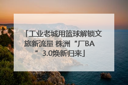 工业老城用篮球解锁文旅新流量 株洲“厂BA”3.0焕新归来