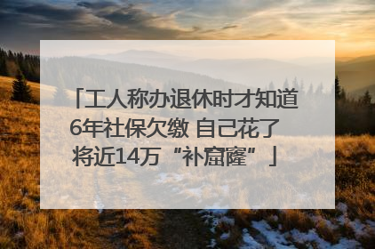 工人称办退休时才知道6年社保欠缴 自己花了将近14万“补窟窿”