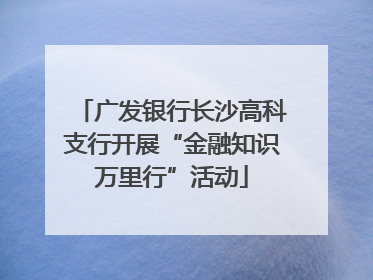 广发银行长沙高科支行开展“金融知识万里行”活动