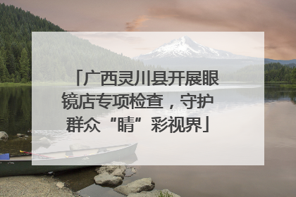 广西灵川县开展眼镜店专项检查，守护群众“睛”彩视界