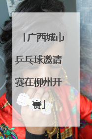 广西城市乒乓球邀请赛在柳州开赛