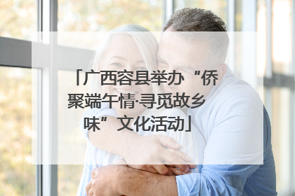 广西容县举办“侨聚端午情·寻觅故乡味”文化活动
