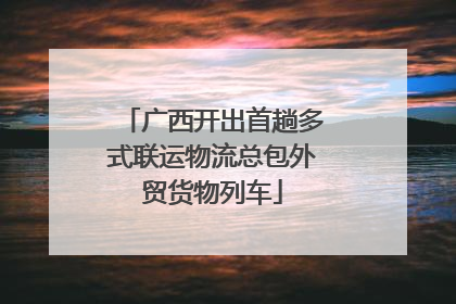 广西开出首趟多式联运物流总包外贸货物列车